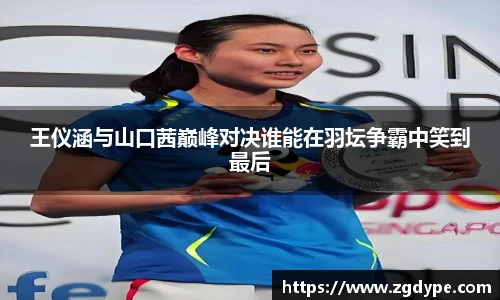 王仪涵与山口茜巅峰对决谁能在羽坛争霸中笑到最后